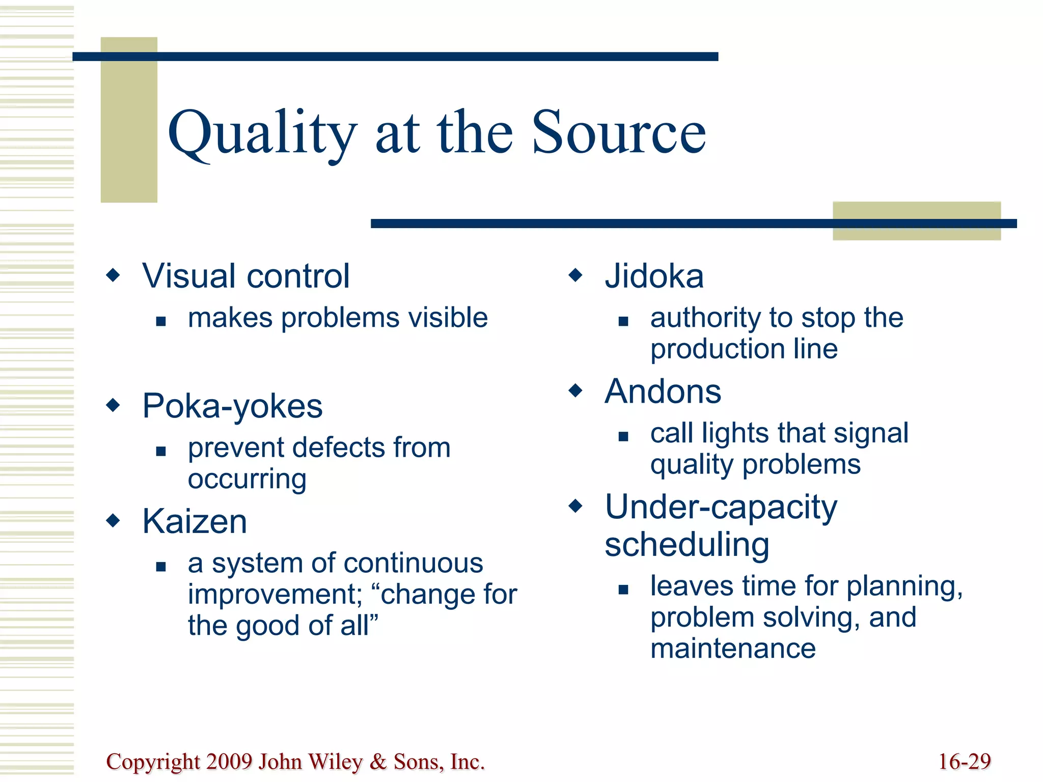 Copyright 2009 John Wiley & Sons, Inc. 16-29
Quality at the Source
 Visual control
 makes problems visible
 Poka-yokes
 prevent defects from
occurring
 Kaizen
 a system of continuous
improvement; “change for
the good of all”
 Jidoka
 authority to stop the
production line
 Andons
 call lights that signal
quality problems
 Under-capacity
scheduling
 leaves time for planning,
problem solving, and
maintenance
 