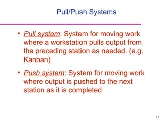 13
Pull/Push Systems
• Pull system: System for moving work
where a workstation pulls output from
the preceding station as needed. (e.g.
Kanban)
• Push system: System for moving work
where output is pushed to the next
station as it is completed
 