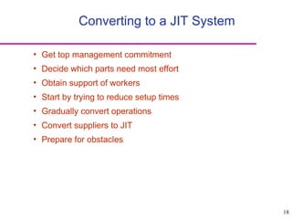 18
Converting to a JIT System
• Get top management commitment
• Decide which parts need most effort
• Obtain support of workers
• Start by trying to reduce setup times
• Gradually convert operations
• Convert suppliers to JIT
• Prepare for obstacles
 