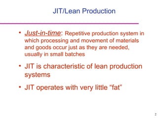 2
JIT/Lean Production
• Just-in-time: Repetitive production system in
which processing and movement of materials
and goods occur just as they are needed,
usually in small batches
• JIT is characteristic of lean production
systems
• JIT operates with very little “fat”
 