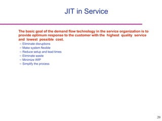 20
JIT in Service
The basic goal of the demand flow technology in the service organization is to
provide optimum response to the customer with the highest quality service
and lowest possible cost.
– Eliminate disruptions
– Make system flexible
– Reduce setup and lead times
– Eliminate waste
– Minimize WIP
– Simplify the process
 