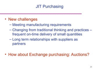 21
• New challenges
– Meeting manufacturing requirements
– Changing from traditional thinking and practices –
frequent on-time delivery of small quantities
– Long term relationships with suppliers as
partners
• How about Exchange purchasing: Auctions?
JIT Purchasing
 