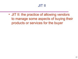 22
• JIT II: the practice of allowing vendors
to manage some aspects of buying their
products or services for the buyer
JIT II
 