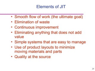 25
• Smooth flow of work (the ultimate goal)
• Elimination of waste
• Continuous improvement
• Eliminating anything that does not add
value
• Simple systems that are easy to manage
• Use of product layouts to minimize
moving materials and parts
• Quality at the source
Elements of JIT
 