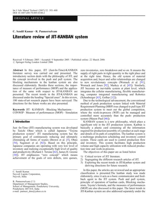 Int J Adv Manuf Technol (2007) 32: 393–408
DOI 10.1007/s00170-005-0340-2

 ORIGINA L ARTI CLE



C. Sendil Kumar . R. Panneerselvam

Literature review of JIT-KANBAN system



Received: 9 February 2005 / Accepted: 9 September 2005 / Published online: 22 March 2006
# Springer-Verlag London Limited 2006


Abstract In this paper, JIT (Just-In-Time)-KANBAN               zero inventories, zero breakdown and so on. It ensures the
literature survey was carried out and presented. The            supply of right parts in right quantity in the right place and
introductory section deals with the philosophy of JIT, and      at the right time. Hence, the old system of material
the concept involved in the push and pull system. The           acquisition and, buyer and seller relationships are changed
blocking mechanisms in the kanban system are also               to new revolutionary concepts (Womack et al. [91],
discussed elaborately. Besides these sections, the impor-       Womack and Jones [92], Markey et al. [45]). Similarly,
tance of measure of performance (MOP) and the applica-          JIT becomes an inevitable system at plant level, which
tion of the same with respect to JIT-KANBAN are                 integrates the cellular manufacturing, flexible manufactur-
presented. The recent trends in the JIT-KANBAN are              ing, computer integrated manufacturing and Robotics
discussed under the heading “Special cases”. In this review,    (Schonberger [63], Golhar [12]).
100 state-of-art research papers have been surveyed. The           Due to the technological advancement, the conventional
directions for the future works are also presented.             method of push production system linked with Material
                                                                Requirement Planning (MRP) was changed to pull type JIT
Keywords JIT . KANBAN . Blocking Mechanisms .                   production system to meet out the global competition,
CONWIP . Measure of performances (MOP) . Simulation             where the work-in-process (WIP) can be managed and
                                                                controlled more accurately than the push- production
                                                                system (Mason Paul [46]).
1 Introduction                                                     KANBAN system is a new philosophy, which plays a
                                                                significant role in the JIT production system. Kanban is
Just -In-Time (JIT) manufacturing system was developed          basically a plastic card containing all the information
by Taiichi Ohno which is called Japanese “Toyota                required for production/assembly of a product at each stage
production system”. JIT manufacturing system has the            and details of its path of completion. The kanban system is
primary goal of continuously reducing and ultimately            a multistage production scheduling and inventory control
eliminating all forms of wastes (Brown et al. [5], Ohno         system. These cards are used to control production flow
[54], Sugimori et al. [82]). Based on this principle,           and inventory. This system facilitates high production
Japanese companies are operating with very low level of         volume and high capacity utilization with reduced produc-
inventory and realizing exceptionally high level of quality     tion time and work-in-process.
and productivity (Richard J. Tersine [62], James H. Greene         The objectives of this paper are as listed below
[30]). JIT emphasizes “zero concept” which means
                                                                1) Critical review of JIT literature.
achievement of the goals of zero defects, zero queues,
                                                                2) Segregating the different research articles of JIT.
                                                                3) Exploring the recent trends in JIT-Kanban system and
                                                                   deriving directions for future research.
                                                                   In this paper, the articles are reviewed and an appropriate
C. Sendil Kumar
Neyveli Lignite Corporation,                                    classification is presented.The kanban study was made
Neyveli, India                                                  elaborately, since it acts as a basic communicator and feed-
                                                                back agent to the JIT system. Push and pull system,
R. Panneerselvam (*)                                            principle of operation of kanban cards, Blocking mecha-
Department of Management Studies,
School of Management, Pondicherry University,                   nism, Toyota’s formula, and the measures of performances
Pondicherry 605 014, India                                      (MOP) are also discussed in this paper. The latest trends in
e-mail: panneer_dms@yahoo.co.in                                 JIT-Kanban system are also addressed separately under the
 