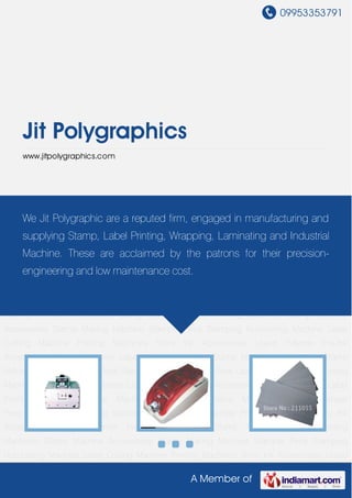 09953353791
A Member of
Jit Polygraphics
www.jitpolygraphics.com
Stamp Machines Label Printing Machines Stamp Machine Accessories Stamp Making
Machine Stamper Pens Stamping Numbering Machine Laser Cutting Machine Printing
Machines Shiny Ink Accessories Liquid Polymer Pre-Ink Accessories Stamp Machines Label
Printing Machines Stamp Machine Accessories Stamp Making Machine Stamper
Pens Stamping Numbering Machine Laser Cutting Machine Printing Machines Shiny Ink
Accessories Liquid Polymer Pre-Ink Accessories Stamp Machines Label Printing
Machines Stamp Machine Accessories Stamp Making Machine Stamper Pens Stamping
Numbering Machine Laser Cutting Machine Printing Machines Shiny Ink Accessories Liquid
Polymer Pre-Ink Accessories Stamp Machines Label Printing Machines Stamp Machine
Accessories Stamp Making Machine Stamper Pens Stamping Numbering Machine Laser
Cutting Machine Printing Machines Shiny Ink Accessories Liquid Polymer Pre-Ink
Accessories Stamp Machines Label Printing Machines Stamp Machine Accessories Stamp
Making Machine Stamper Pens Stamping Numbering Machine Laser Cutting Machine Printing
Machines Shiny Ink Accessories Liquid Polymer Pre-Ink Accessories Stamp Machines Label
Printing Machines Stamp Machine Accessories Stamp Making Machine Stamper
Pens Stamping Numbering Machine Laser Cutting Machine Printing Machines Shiny Ink
Accessories Liquid Polymer Pre-Ink Accessories Stamp Machines Label Printing
Machines Stamp Machine Accessories Stamp Making Machine Stamper Pens Stamping
Numbering Machine Laser Cutting Machine Printing Machines Shiny Ink Accessories Liquid
We Jit Polygraphic are a reputed firm, engaged in manufacturing and
supplying Stamp, Label Printing, Wrapping, Laminating and Industrial
Machine. These are acclaimed by the patrons for their precision-
engineering and low maintenance cost.
 