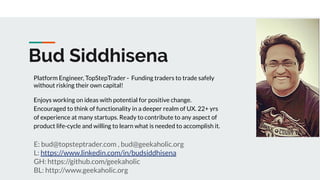 Bud Siddhisena
E: bud@topsteptrader.com , bud@geekaholic.org
L: https://www.linkedin.com/in/budsiddhisena
GH: https://github.com/geekaholic
BL: http://www.geekaholic.org
Platform Engineer, TopStepTrader - Funding traders to trade safely
without risking their own capital!
Enjoys working on ideas with potential for positive change.
Encouraged to think of functionality in a deeper realm of UX. 22+ yrs
of experience at many startups. Ready to contribute to any aspect of
product life-cycle and willing to learn what is needed to accomplish it.
 