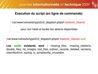 Exécution du script (en ligne de commande)

    /var/www/votresite/typo3/cli_dispatch.phpsh lowlevel_cleaner

            pour voir l'aide et toutes les options disponibles


/var/www/votresite/typo3/cli_dispatch.phpsh lowlevel_cleaner outil

Les  outils  existants  sont  :  missing_files,  missing_relations, 
double_files, rte_images, lost_files, orphan_records, deleted, versions, 
cleanflexform, syslog, tx_templavoila_unusedce
 