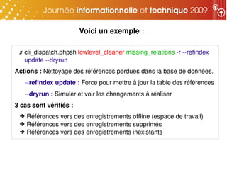 Voici un exemple : 

 ✗ cli_dispatch.phpsh lowlevel_cleaner missing_relations ­r ­­refindex 
   update ­­dryrun
Actions : Nettoyage des références perdues dans la base de données.
   ­­refindex update : Force pour mettre à jour la table des références
   ­­dryrun : Simuler et voir les changements à réaliser
3 cas sont vérifiés : 
 ➔ Références vers des enregistrements offline (espace de travail)
 ➔ Références vers des enregistrements supprimés
 ➔ Références vers des enregistrements inexistants
 