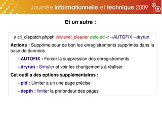 Et un autre :

 ✗ cli_dispatch.phpsh lowlevel_cleaner deleted ­r ­­AUTOFIX ­­dryrun
Actions : Supprime pour de bon les enregistrements supprimés dans la 
base de données
   ­­AUTOFIX : Forcer la suppression des enregistrements
   ­­dryrun : Simuler et voir les changements à réaliser
Cet outil a des options supplémentaires : 
   ­­pid : Limiter a un une page précise
   ­­depth : limiter la profondeur des pages
 