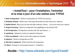 « InstallTool » pour l'installation, l'entretien
           et la mise à jour d'un site réalisé avec TYPO3
1: Basic Configuration : Vérifier la configuration de TYPO3 et du serveur

2: Database Analyser : Mettre à jour votre base de données lors des mises à jour majeures

3: Update Wizard : Mise à jour de votre site (bdd, extension, fichiers …) lors d'une mise à jour majeure

4: Image Processing : Vérifier la configuration de ImageMagick et de la librairie GD

5: All Configuration : Configuration avancée (utf8, 404, permissions, ...)

6: typo3temp/ : Nettoyer le contenu du répertoire temporaire

7: Clean up database : Vider le cache (des images par exemple)

8: phpinfo() : Vérifier la configuration du PHP

9: Edit files in typo3conf/ : Éditer les fichiers de configuration

10: About : Changer le mot de passe d'accès à « l'installTool »



     Accès : http://www.siteweb.com/typo3/install/
 