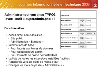 Administrer tout vos sites TYPO3 
avec l'outil « superadmin.php » !

Fonctionnalités : 

    Accès direct à tous les sites
     ✔ Site public

     ✔ Administration « Backend »

    Informations de base :
     ✔ Pour l'accès aux bases de données

     ✔ Pour les utilisateurs admin

     ✔ Pour les mots de passe de l'installTool

    La liste de toutes les extensions installées / actives
    Raccourcis vers les outils de mises à jour
    Changer les mots de passe « Administrateur »
 