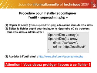 Procédure pour installer et configurer 
                l'outil « superadmin.php »

(1) Copier le script (misc/superadmin.php) à la racine d'un de vos sites
(2) Éditer le fichier copié pour indiquer le répertoire où se trouvent 
  tous vos sites à administrer :
                                    $parentDirs = array();
                                    $parentDirs[] = array(
                                       'dir'=> '/var/www/',
                                       'url' => 'http://localhost/'
                                    );
(3) Accéder à l'outil ainsi : http://www.site1.com/superadmin.php


Attention ! Vous devez protéger l'accès à ce fichier !
 