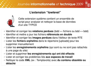 L’extension “lowlevel”

               Cette extension système contient un ensemble de 
               script pour analyser et nettoyer la base de données 
               d'un site TYPO3

✔   Identifier et corriger les relations perdues (bdd ↔ fichiers ou bdd ↔ bdd)
✔   Identifier et mettre a jour les fichiers référencés en double
✔   Identifier et corriger les images perdues dans l'éditeur de texte RTE
✔   Lister les fichiers orphelins dans le répertoire [uploads] pour les 
    supprimer manuellement
✔   Lister les enregistrements orphelins (qui sont ou ne sont pas rattachés 
    à une page du site)
✔   Lister et supprimer les enregistrements qui ont été effacés
✔   Lister et corriger les problèmes liés aux espaces de travail
✔   Nettoyer le code XML (ex : Templavoila) avec du contenu obsolète ou 
    détaché
 
