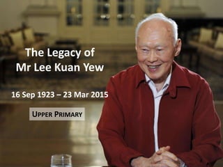 The Legacy of
Mr Lee Kuan Yew
16 Sep 1923 – 23 Mar 2015
UPPER PRIMARY
 