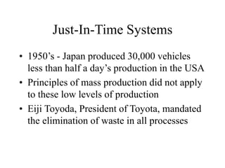 Just-In-Time Systems
• 1950’s - Japan produced 30,000 vehicles
less than half a day’s production in the USA
• Principles of mass production did not apply
to these low levels of production
• Eiji Toyoda, President of Toyota, mandated
the elimination of waste in all processes
 