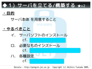 ◆１）サーバを立てる/構築する                                                ★x2

・目的
  サーバ本体 を用意すること

・やるべきこと
  イ.　サーバソフトのインストール
     　cf. Apache(httpd), IIS
  ロ.　必要なものインストール　　
     　cf. PHP, Tomcat, Ruby on Rails
  ハ.　各種設定　　　　　　　　　
     　cf. php.ini, httpd.conf
   Densetu - http://penguin.jec.ac.jp   Copyright (c) Akihiro Tsukada 2009.
 