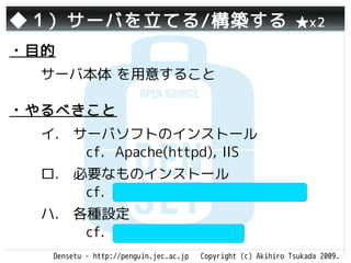 ◆１）サーバを立てる/構築する                                                ★x2

・目的
  サーバ本体 を用意すること

・やるべきこと
  イ.　サーバソフトのインストール
     　cf. Apache(httpd), IIS
  ロ.　必要なものインストール　　
     　cf. PHP, Tomcat, Ruby on Rails
  ハ.　各種設定　　　　　　　　　
     　cf. php.ini, httpd.conf
   Densetu - http://penguin.jec.ac.jp   Copyright (c) Akihiro Tsukada 2009.
 