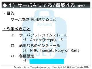 ◆１）サーバを立てる/構築する                                                ★x2

・目的
  サーバ本体 を用意すること

・やるべきこと
  イ.　サーバソフトのインストール
     　cf. Apache(httpd), IIS
  ロ.　必要なものインストール　　
     　cf. PHP, Tomcat, Ruby on Rails
  ハ.　各種設定　　　　　　　　　
     　cf. php.ini, httpd.conf
   Densetu - http://penguin.jec.ac.jp   Copyright (c) Akihiro Tsukada 2009.
 