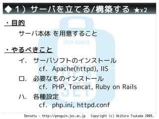 ◆１）サーバを立てる/構築する                                                ★x2

・目的
  サーバ本体 を用意すること

・やるべきこと
  イ.　サーバソフトのインストール
     　cf. Apache(httpd), IIS
  ロ.　必要なものインストール　　
     　cf. PHP, Tomcat, Ruby on Rails
  ハ.　各種設定　　　　　　　　　
     　cf. php.ini, httpd.conf
   Densetu - http://penguin.jec.ac.jp   Copyright (c) Akihiro Tsukada 2009.
 