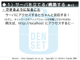 ◆１）サーバを立てる/構築する                                                 ★x2
・できるようになること
　サーバにアクセスするとちゃんと反応する！
 (ただし、ネットワークやファイアウォールが邪魔してなければね)
　例えば、http://localhost にアクセスすると…

　




    Densetu - http://penguin.jec.ac.jp   Copyright (c) Akihiro Tsukada 2009.
 