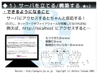 ◆１）サーバを立てる/構築する                                                   ★x2
・できるようになること
　サーバにアクセスするとちゃんと反応する！
 (ただし、ネットワークやファイアウォールが邪魔してなければね)
　例えば、http://localhost にアクセスすると…

　                              もうできたおｗｗｗ
                               楽勝だおｗｗ
                               勉強会とかいらねーおｗｗｗｗ
                           　　　　　　　　 　＿＿＿＿＿ 　　
                           　　　　　　 　 ／_ノ          ヽ､_＼
                            　ﾐ　ﾐ　ﾐ　　oﾟ(（●）) (（●）)ﾟo　　ﾐ　ﾐ　ﾐ 　
                           /⌒)⌒)⌒. :::::: ⌒（__人__）⌒:::＼　　/⌒)⌒)⌒)
                           |　/　/　/　　　 　　|r┬-|　　　　 | (⌒ )/　// /／　　　
                           |:::::::::::(⌒)　 　|　| |　 　 ／ ゝ　 :::::::/
                           |　　　　　ノ　　          |　| | 　 　＼　 / 　） /
                           ヽ　　　　/　　　　 　`ー'´ 　 　 　ヽ /　　 ／　　　　　バ
                           　|　　　 |　l||l　从人 l||l 　　　　 l||l 从人 l||l　　バ　 　ン
                           　ヽ　　　 -一''''''"~~｀`'ー--､　　　-一'''''''ー-､　　　ン
                           　　ヽ ＿＿＿＿(⌒)(⌒)⌒)　)　　(⌒＿(⌒)⌒)⌒))


    Densetu - http://penguin.jec.ac.jp   Copyright (c) Akihiro Tsukada 2009.
 