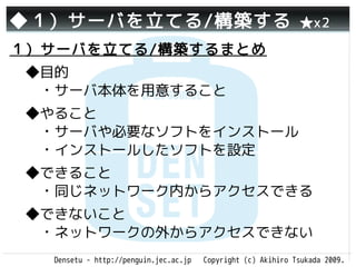 ◆１）サーバを立てる/構築する                                               ★x2

１）サーバを立てる/構築するまとめ
 ◆目的
 　・サーバ本体を用意すること
 ◆やること
 　・サーバや必要なソフトをインストール
 　・インストールしたソフトを設定
 ◆できること
 　・同じネットワーク内からアクセスできる
 ◆できないこと
 　・ネットワークの外からアクセスできない
  Densetu - http://penguin.jec.ac.jp   Copyright (c) Akihiro Tsukada 2009.
 