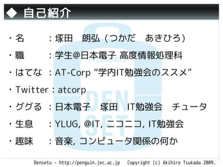 ◆ 自己紹介

・名        ：塚田　朗弘（つかだ　あきひろ）
・職        ：学生@日本電子 高度情報処理科
・はてな ：AT-Corp “学内IT勉強会のススメ”
・Twitter：atcorp
・ググる ：日本電子　塚田　IT勉強会　チュータ
・生息       ：YLUG, @IT, ニコニコ, IT勉強会
・趣味       ：音楽, コンピュータ関係の何か

      Densetu - http://penguin.jec.ac.jp   Copyright (c) Akihiro Tsukada 2009.
 