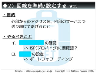 ◆2）回線を準備/設定する                                       ★x5

・目的
  外部からのアクセスを、内部のサーバまで
  送り届けてあげること

・やるべきこと
  イ.　グローバルIP の確認
     　-> ISP(プロバイダ)に要確認？
  ロ.　ルータの設定
     　-> ポートフォワーディング

   Densetu - http://penguin.jec.ac.jp   Copyright (c) Akihiro Tsukada 2009.
 
