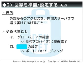 ◆2）回線を準備/設定する                                       ★x5

・目的
  外部からのアクセスを、内部のサーバまで
  送り届けてあげること

・やるべきこと
  イ.　グローバルIP の確認
     　-> ISP(プロバイダ)に要確認？
  ロ.　ルータの設定
     　-> ポートフォワーディング

   Densetu - http://penguin.jec.ac.jp   Copyright (c) Akihiro Tsukada 2009.
 