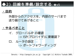 ◆2）回線を準備/設定する                                       ★x5

・目的
  外部からのアクセスを、内部のサーバまで
  送り届けてあげること

・やるべきこと
  イ.　グローバルIP の確認
     　-> ISP(プロバイダ)に要確認？
  ロ.　ルータの設定
     　-> ポートフォワーディング

   Densetu - http://penguin.jec.ac.jp   Copyright (c) Akihiro Tsukada 2009.
 