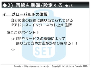 ◆2）回線を準備/設定する                                       ★x5

イ.　グローバルIPの確認
  自分の家の回線に割り当てられている
  IPアドレス=インターネット上の住所

 ※ここがポイント！
  -> ISPやサービスの種類によって
     割り当て方や対応がかなり異なる！！
  ->



   Densetu - http://penguin.jec.ac.jp   Copyright (c) Akihiro Tsukada 2009.
 