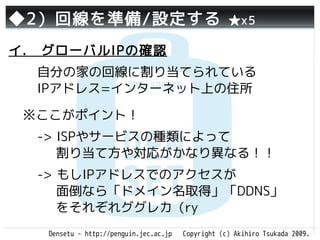 ◆2）回線を準備/設定する                                       ★x5

イ.　グローバルIPの確認
  自分の家の回線に割り当てられている
  IPアドレス=インターネット上の住所

 ※ここがポイント！
  -> ISPやサービスの種類によって
     割り当て方や対応がかなり異なる！！
  -> もしIPアドレスでのアクセスが
     面倒なら「ドメイン名取得」「DDNS」
     をそれぞれググレカ（ry
   Densetu - http://penguin.jec.ac.jp   Copyright (c) Akihiro Tsukada 2009.
 