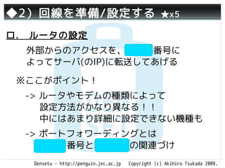 ◆2）回線を準備/設定する                                       ★x5

ロ.　ルータの設定
  外部からのアクセスを、ポート番号に
  よってサーバ(のIP)に転送してあげる

 ※ここがポイント！
 　-> ルータやモデムの種類によって
     設定方法がかなり異なる！！
     中にはあまり詳細に設定できない機種も
 　-> ポートフォワーディングとは
     ポート番号と転送先IPの関連づけ
   Densetu - http://penguin.jec.ac.jp   Copyright (c) Akihiro Tsukada 2009.
 