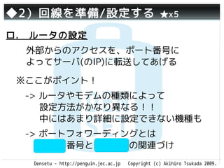 ◆2）回線を準備/設定する                                       ★x5

ロ.　ルータの設定
  外部からのアクセスを、ポート番号に
  よってサーバ(のIP)に転送してあげる

 ※ここがポイント！
 　-> ルータやモデムの種類によって
     設定方法がかなり異なる！！
     中にはあまり詳細に設定できない機種も
 　-> ポートフォワーディングとは
     ポート番号と転送先IPの関連づけ
   Densetu - http://penguin.jec.ac.jp   Copyright (c) Akihiro Tsukada 2009.
 