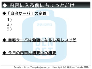 ◆ 内容に入る前にちょっとだけ
◆「自宅サーバ」の定義
　１）
　２）
　３）
 　　
◆ 自宅サーバは勉強になるし楽しいけど


◆ 今日の内容は概要中の概要


   Densetu - http://penguin.jec.ac.jp   Copyright (c) Akihiro Tsukada 2009.
 