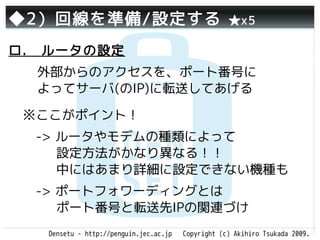 ◆2）回線を準備/設定する                                       ★x5

ロ.　ルータの設定
  外部からのアクセスを、ポート番号に
  よってサーバ(のIP)に転送してあげる

 ※ここがポイント！
 　-> ルータやモデムの種類によって
     設定方法がかなり異なる！！
     中にはあまり詳細に設定できない機種も
 　-> ポートフォワーディングとは
     ポート番号と転送先IPの関連づけ
   Densetu - http://penguin.jec.ac.jp   Copyright (c) Akihiro Tsukada 2009.
 