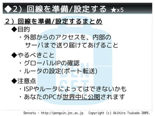 ◆2）回線を準備/設定する                                       ★x5

２）回線を準備/設定するまとめ
 ◆目的
 　・外部からのアクセスを、内部の
   サーバまで送り届けてあげること
 ◆やるべきこと
 　・グローバルIPの確認
 　・ルータの設定(ポート転送)
 ◆注意点
 　・ISPやルータによってはできないかも
 　・あなたのPCが世界中に公開されます

   Densetu - http://penguin.jec.ac.jp   Copyright (c) Akihiro Tsukada 2009.
 