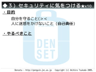 ◆３）セキュリティに気をつける ★x10
・目的
  自分を守ること(＞＜
  人に迷惑をかけないこと（自己責任）

・やるべきこと




  Densetu - http://penguin.jec.ac.jp   Copyright (c) Akihiro Tsukada 2009.
 