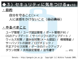 ◆３）セキュリティに気をつける ★x10
・目的
  自分を守ること(＞＜
  人に迷惑をかけないこと（自己責任）

・やるべきこと
 ユーザ管理 / ユーザ認証管理 / ポート管理(FW) /
 OSのアップデート / サーバソフトのアップデート /
 ウィルス対策 / 踏み台対策(メール認証) / 情報隠蔽 /
 サーバソフトの設定 / ログチェック /
 不正アクセス対策 / データのバックアップ /
 ダウン対策 / 共有設定管理 / 法令遵守      ... etc

    Densetu - http://penguin.jec.ac.jp   Copyright (c) Akihiro Tsukada 2009.
 
