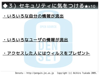 ◆３）セキュリティに気をつける ★x10
・いろいろな自分の情報が流出




・いろいろなユーザの情報が流出


・アクセスした人にはウィルスをプレゼント



  Densetu - http://penguin.jec.ac.jp   Copyright (c) Akihiro Tsukada 2009.
 
