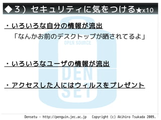 ◆３）セキュリティに気をつける ★x10
・いろいろな自分の情報が流出
 「なんかお前のデスクトップが晒されてるよ」



・いろいろなユーザの情報が流出


・アクセスした人にはウィルスをプレゼント



  Densetu - http://penguin.jec.ac.jp   Copyright (c) Akihiro Tsukada 2009.
 