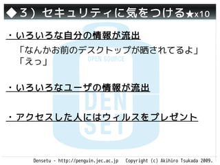 ◆３）セキュリティに気をつける ★x10
・いろいろな自分の情報が流出
 「なんかお前のデスクトップが晒されてるよ」
 「えっ」

・いろいろなユーザの情報が流出


・アクセスした人にはウィルスをプレゼント



  Densetu - http://penguin.jec.ac.jp   Copyright (c) Akihiro Tsukada 2009.
 