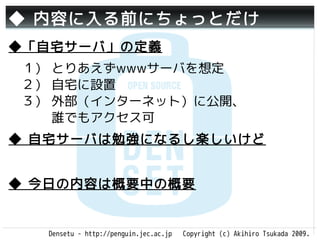 ◆ 内容に入る前にちょっとだけ
◆「自宅サーバ」の定義
　１） とりあえずwwwサーバを想定
　２） 自宅に設置
　３） 外部（インターネット）に公開、
 　　 誰でもアクセス可
◆ 自宅サーバは勉強になるし楽しいけど


◆ 今日の内容は概要中の概要


   Densetu - http://penguin.jec.ac.jp   Copyright (c) Akihiro Tsukada 2009.
 