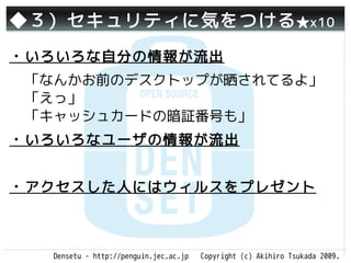 ◆３）セキュリティに気をつける ★x10
・いろいろな自分の情報が流出
 「なんかお前のデスクトップが晒されてるよ」
 「えっ」
 「キャッシュカードの暗証番号も」
・いろいろなユーザの情報が流出


・アクセスした人にはウィルスをプレゼント



  Densetu - http://penguin.jec.ac.jp   Copyright (c) Akihiro Tsukada 2009.
 