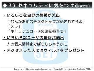 ◆３）セキュリティに気をつける ★x10
・いろいろな自分の情報が流出
 「なんかお前のデスクトップが晒されてるよ」
 「えっ」
 「キャッシュカードの暗証番号も」
・いろいろなユーザの情報が流出
 人の個人情報までばらしちゃうかも
・アクセスした人にはウィルスをプレゼント



  Densetu - http://penguin.jec.ac.jp   Copyright (c) Akihiro Tsukada 2009.
 