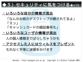 ◆３）セキュリティに気をつける ★x10
・いろいろな自分の情報が流出
 「なんかお前のデスクトップが晒されてるよ」
 「えっ」
 「キャッシュカードの暗証番号も」
・いろいろなユーザの情報が流出
 人の個人情報までばらしちゃうかも
・アクセスした人にはウィルスをプレゼント
 もれなく平等に迷惑をかけます


  Densetu - http://penguin.jec.ac.jp   Copyright (c) Akihiro Tsukada 2009.
 
