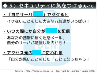 ◆３）セキュリティに気をつける ★x10
・「自宅サーバ 逮捕」でググると
 イケないことをした大きなお友達がいっぱい！

・いつの間にか自分がSPAMを配信
 あなたの携帯に届く迷惑メール、
 自分のサーバが送信したのかも！

・アクセス元の隠蔽に使われる
 「自分が悪いことをした」ことになっちゃう！

   Densetu - http://penguin.jec.ac.jp   Copyright (c) Akihiro Tsukada 2009.
 