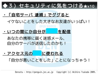 ◆３）セキュリティに気をつける ★x10
・「自宅サーバ 逮捕」でググると
 イケないことをした大きなお友達がいっぱい！

・いつの間にか自分がSPAMを配信
 あなたの携帯に届く迷惑メール、
 自分のサーバが送信したのかも！

・アクセス元の隠蔽に使われる
 「自分が悪いことをした」ことになっちゃう！

   Densetu - http://penguin.jec.ac.jp   Copyright (c) Akihiro Tsukada 2009.
 