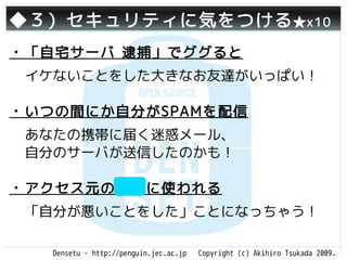 ◆３）セキュリティに気をつける ★x10
・「自宅サーバ 逮捕」でググると
 イケないことをした大きなお友達がいっぱい！

・いつの間にか自分がSPAMを配信
 あなたの携帯に届く迷惑メール、
 自分のサーバが送信したのかも！

・アクセス元の隠蔽に使われる
 「自分が悪いことをした」ことになっちゃう！

   Densetu - http://penguin.jec.ac.jp   Copyright (c) Akihiro Tsukada 2009.
 